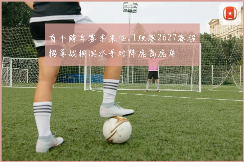 首个跨年赛季来临J1联赛2627赛程揭幕战横滨水手对阵鹿岛鹿角