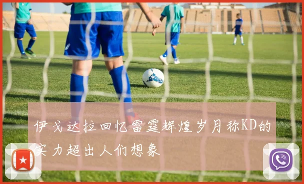 伊戈达拉回忆雷霆辉煌岁月称KD的实力超出人们想象
