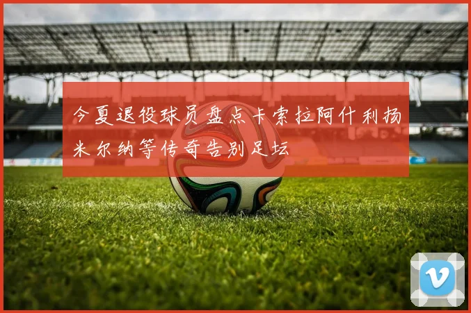 今夏退役球员盘点卡索拉阿什利扬米尔纳等传奇告别足坛