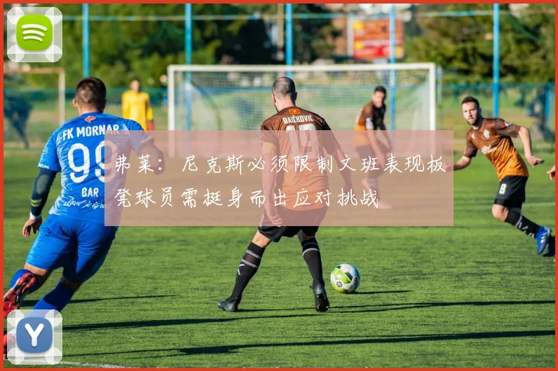 弗莱：尼克斯必须限制文班表现板凳球员需挺身而出应对挑战