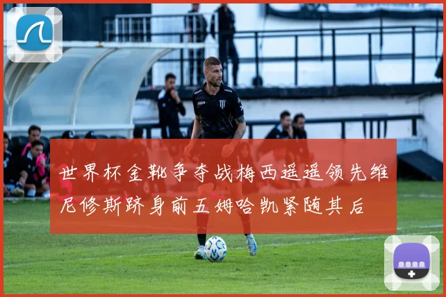 世界杯金靴争夺战梅西遥遥领先维尼修斯跻身前五姆哈凯紧随其后