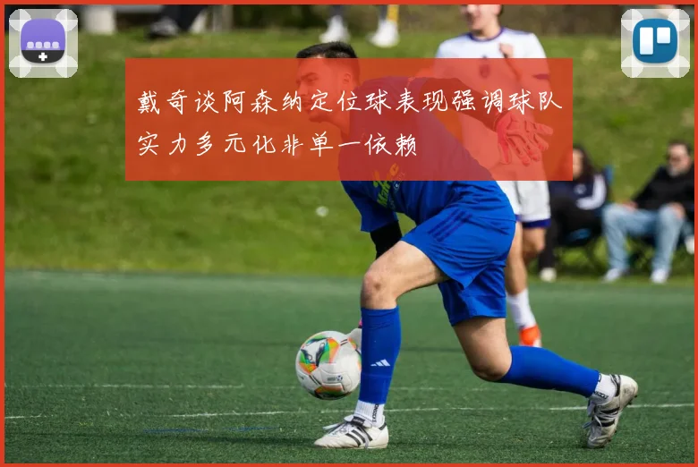 戴奇谈阿森纳定位球表现强调球队实力多元化非单一依赖