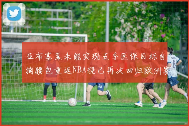 亚布塞莱未能实现五季医保目标自掏腰包重返NBA现已再次回归欧洲赛场