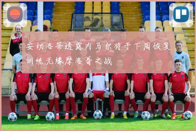 安切洛蒂透露内马尔将于下周恢复训练无缘摩洛哥之战