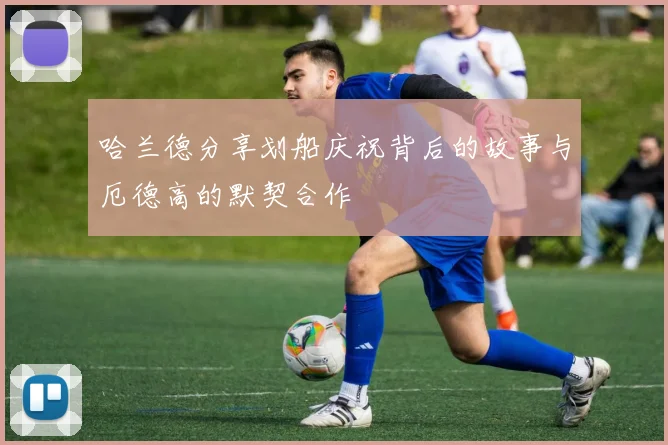 哈兰德分享划船庆祝背后的故事与厄德高的默契合作