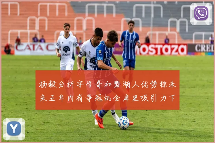 杨毅分析字母哥加盟湖人优势称未来五年内有争冠机会库里吸引力下降