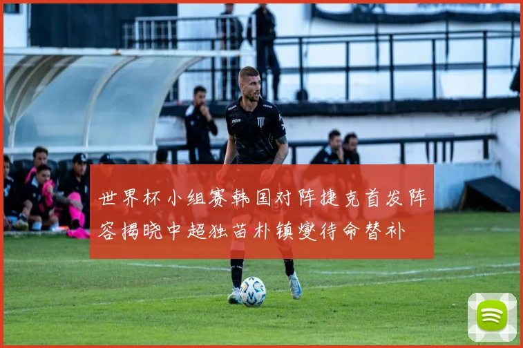 世界杯小组赛韩国对阵捷克首发阵容揭晓中超独苗朴镇燮待命替补