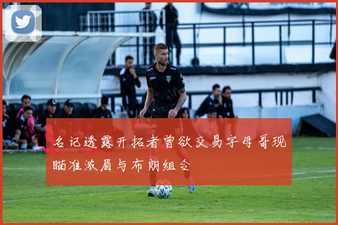 名记透露开拓者曾欲交易字母哥现瞄准浓眉与布朗组合
