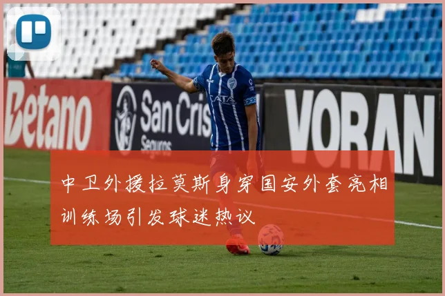 中卫外援拉莫斯身穿国安外套亮相训练场引发球迷热议