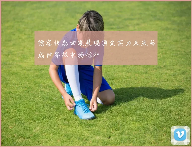 德容状态回暖展现顶尖实力未来或成世界级中场标杆