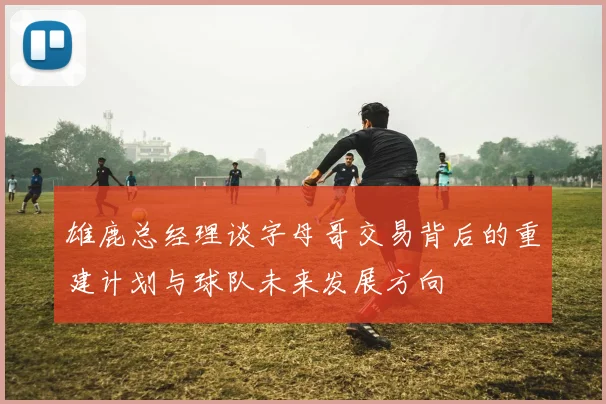 雄鹿总经理谈字母哥交易背后的重建计划与球队未来发展方向