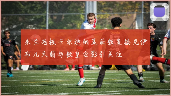 米兰老板卡尔迪纳莱获教皇接见伊布几天前与教皇合影引关注