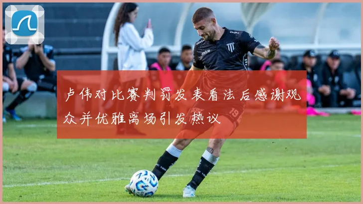 卢伟对比赛判罚发表看法后感谢观众并优雅离场引发热议