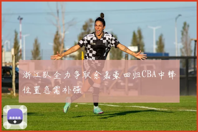 浙江队全力争取余嘉豪回归CBA中锋位置急需补强