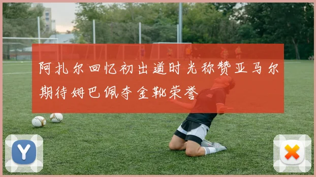 阿扎尔回忆初出道时光称赞亚马尔期待姆巴佩夺金靴荣誉