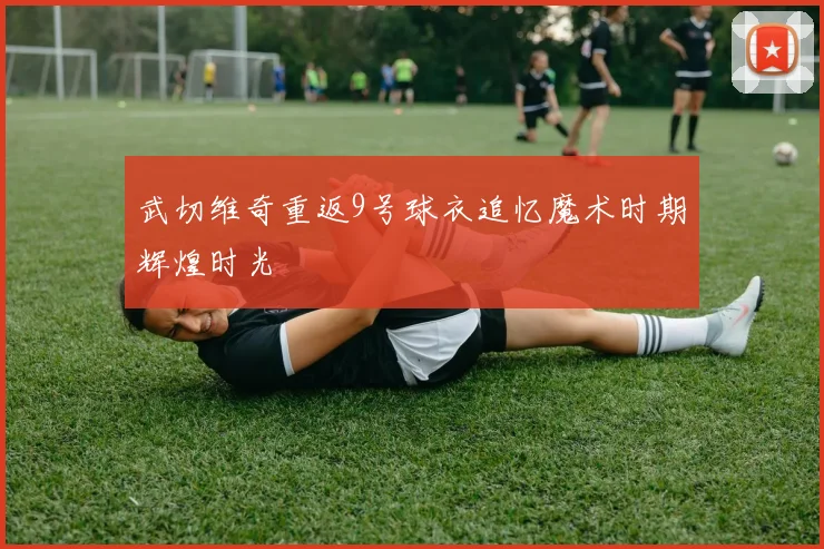 武切维奇重返9号球衣追忆魔术时期辉煌时光