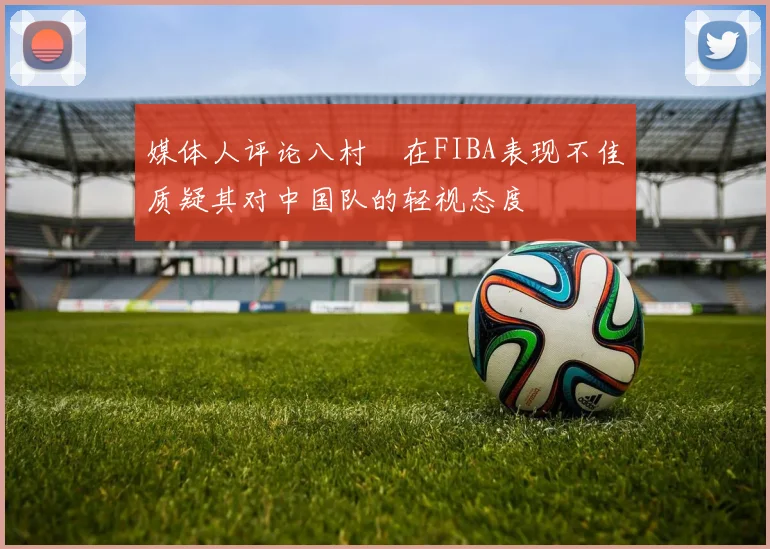 媒体人评论八村塁在FIBA表现不佳质疑其对中国队的轻视态度