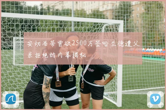 安切洛蒂曾欲2500万签哈兰德遭父亲拒绝的内幕揭秘