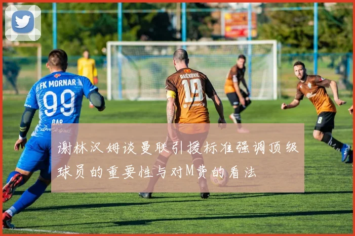 谢林汉姆谈曼联引援标准强调顶级球员的重要性与对M费的看法