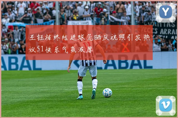 王钰栋终结进球荒晒庆祝照引发热议51快乐气氛浓厚