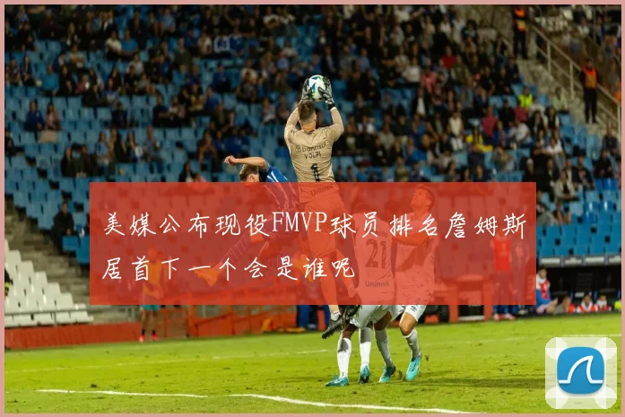 美媒公布现役FMVP球员排名詹姆斯居首下一个会是谁呢