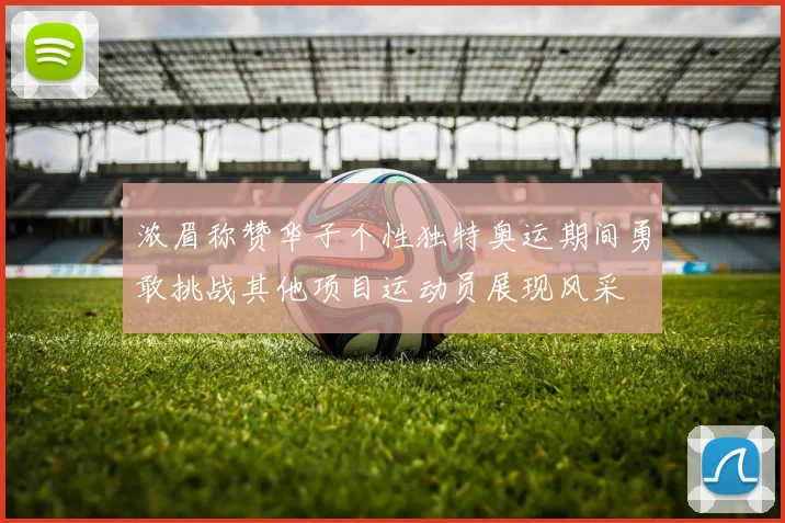 浓眉称赞华子个性独特奥运期间勇敢挑战其他项目运动员展现风采