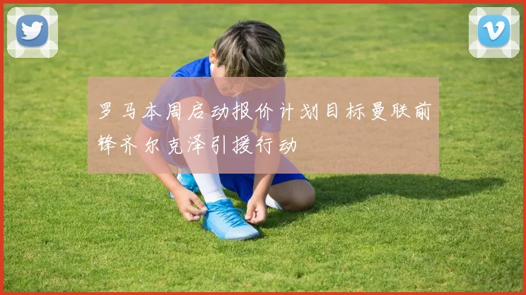 罗马本周启动报价计划目标曼联前锋齐尔克泽引援行动