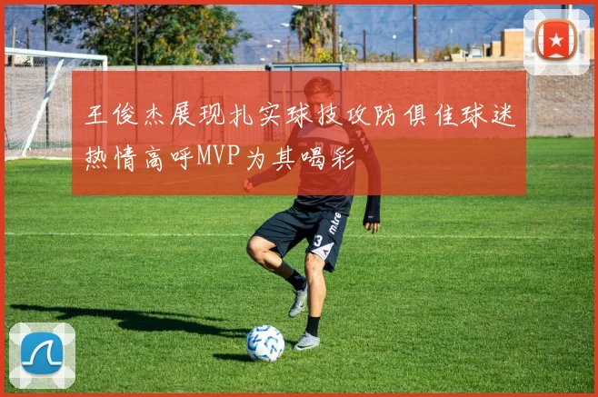 王俊杰展现扎实球技攻防俱佳球迷热情高呼MVP为其喝彩