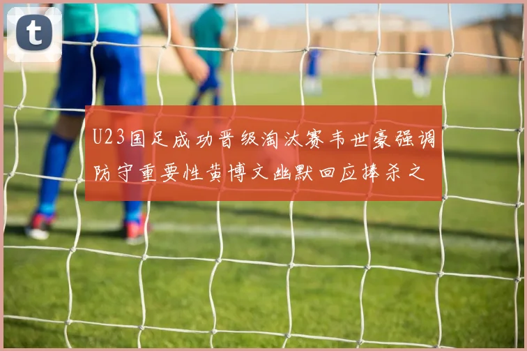 U23国足成功晋级淘汰赛韦世豪强调防守重要性黄博文幽默回应捧杀之说